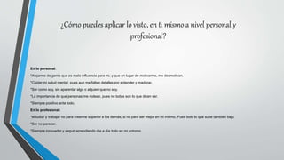 ¿Cómo puedes aplicar lo visto, en ti mismo a nivel personal y
profesional?
En lo personal:
*Alejarme de gente que es mala influencia para mi, y que en lugar de motivarme, me desmotivan.
*Cuidar mi salud mental, pues aun me faltan detalles por entender y madurar.
*Ser como soy, sin aparentar algo o alguien que no soy.
*La importancia de que personas me rodean, pues no todas son lo que dicen ser.
*Siempre positivo ante todo.
En lo profesional:
*estudiar y trabajar no para creerme superior a los demás, si no para ser mejor en mi mismo. Pues todo lo que sube también baja.
*Ser no parecer.
*Siempre innovador y seguir aprendiendo día a día todo en mi entorno.
 