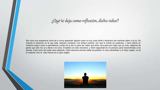 ¿Qué te deja como reflexión, dicho video?
Ser como soy aceptarme como tal y nunca aparentar alguien quien no soy, pues tarde o temprano las mentiras salen a la luz. No
importa la situación en la que este, siempre mantener una actitud positiva, por que la mente es poderosa, y tiene efecto en
nosotros según como lo permitamos, luchar día a día no para ser mejor que otros, sino para ser mejor que yo miso, alejarme de
gente que solo me va a llevar a la ruina. Empático en todo momento, y tener seguridad en mi persona para transmitírsela a los
demás. Pues como tal nadie nace sabiendo, todos tenemos errores nadie es perfecto, lo mas maravilloso y el mejor regalo, no es
lo material, sino la vida misma es un gran regalo.
 