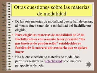 Otras cuestiones sobre las materias
           de modalidad
• De las seis materias de modalidad que se han de cursar,
  al menos cinco serán de la modalidad del Bachillerato
  elegido.
• Para elegir las materias de modalidad de 2º de
  Bachillerato es conveniente tener presente “los
  parámetros de ponderación” establecidos en
  función de la carrera universitaria que se quiera
  hacer.
• Una buena elección de materias de modalidad
  permitirá realizar la “selectividad” con mejores
  perspectivas de nota.
 