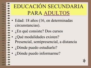 EDUCACIÓN SECUNDARIA
     PARA ADULTOS
• Edad: 18 años (16, en determinadas
  circunstancias).
• ¿En qué consiste? Dos cursos
• ¿Qué modalidades existen?
  Presencial, semipresencial, a distancia
• ¿Dónde puedo estudiarlo?
• ¿Dónde puedo informarme?
 