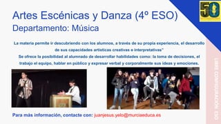 Artes Escénicas y Danza (4º ESO)
Departamento: Música
La materia permite ir descubriendo con los alumnos, a través de su propia experiencia, el desarrollo
de sus capacidades artísticas creativas e interpretativas”
Se ofrece la posibilidad al alumnado de desarrollar habilidades como: la toma de decisiones, el
trabajo el equipo, hablar en público y expresar verbal y corporalmente sus ideas y emociones.
Para más información, contacte con: juanjesus.yelo@murciaeduca.es
LIBRECONFIGURACIÓNESO
 