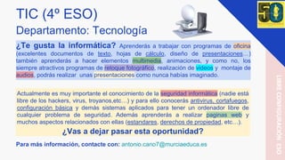 TIC (4º ESO)
Departamento: Tecnología
¿Te gusta la informática? Aprenderás a trabajar con programas de oficina
(excelentes documentos de texto, hojas de cálculo, diseño de presentaciones…)
también aprenderás a hacer elementos multimedia, animaciones, y como no, los
siempre atractivos programas de retoque fotográfico, realización de videos y montaje de
audios, podrás realizar unas presentaciones como nunca habías imaginado.
Para más información, contacte con: antonio.cano7@murciaeduca.es
LIBRECONFIGURACIÓNESO
Actualmente es muy importante el conocimiento de la seguridad informática (nadie está
libre de los hackers, virus, troyanos,etc…) y para ello conocerás antivirus, cortafuegos,
configuración básica y demás sistemas aplicados para tener un ordenador libre de
cualquier problema de seguridad. Además aprenderás a realizar paginas web y
muchos aspectos relacionados con ellas (estandares, derechos de propiedad, etc…).
¿Vas a dejar pasar esta oportunidad?
 