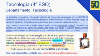 Tecnología (4º ESO)
Departamento: Tecnología
La sociedad evoluciona, el mundo cambia, la pandemia provocada por la COVID-19
(coronavirus disease 2019) nos ha afectado a todos en mayor o menor medida y algo se
ha hecho evidente, necesitamos a la ciencia y a la tecnología más que nunca.
Hoy, chicos y chicas de tu edad forman parte de la comunidad “maker”, formada por
usuarios de impresoras 3D que han fabricado desde sus casas y en pleno confinamiento
viseras para proteger a todas aquellos que puedan estar en contacto con el virus.
Para más información, contacte con: pedromanuel.saura@murciaeduca.es
LIBRECONFIGURACIÓNESO
Esto es un ejemplo de la tecnología y en 4º de ESO podrás trabajar
muchas de las ideas que son necesarias para ser útil ante problemas
como el que estamos viviendo, aprenderás electrónica, control y
robótica, neumática e hidráulica, instalaciones en viviendas, TIC y como
no, podrás diseñar y construir tus objetos en una impresora 3D.
Todo esto no es fácil… Pero sí muy práctico y divertido.
 