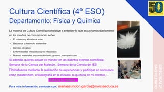 Cultura Científica (4º ESO)
Departamento: Física y Química
La materia de Cultura Científica contribuye a entender lo que escuchamos diariamente
en los medios de comunicación sobre:
- El universo y el sistema solar
- Recursos y desarrollo sostenible
- Cambio climático
- Enfermedades infecciosas y no infecciosas
- Nuevos materiales: espuma de titanio, grafeno , nanopartículas…...
Si además quieres actuar de monitor en las distintos eventos científicos:
Semana de la Ciencia del Malecón., Semana de la Ciencia del IES
Floridablanca mediante la realización de experiencias y participar en concursos
como masterchem, cristalografía en la escuela, la química en mi entorno….
“Ésta es tu materia “
Para más información, contacte con: mariaasuncion.garcia@murciaeduca.es
ESPECÍFICAS2º
BACHILLERATO
 