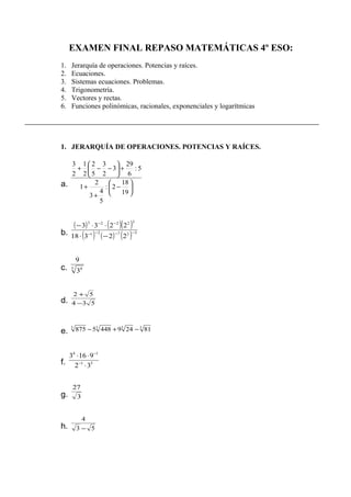 EXAMEN FINAL REPASO MATEMÁTICAS 4º ESO:
1. Jerarquía de operaciones. Potencias y raíces.
2. Ecuaciones.
3. Sistemas ecuaciones. Problemas.
4. Trigonometría.
5. Vectores y rectas.
6. Funciones polinómicas, racionales, exponenciales y logarítmicas
1. JERARQUÍA DE OPERACIONES. POTENCIAS Y RAÍCES.
a. 





−
+
+
+





−−+
19
18
2:
5
4
3
2
1
5:
6
29
3
2
3
5
2
2
1
2
3
b.
( ) ( )( )
( ) ( ) ( ) 32721
32223
22318
2233
−−−−
−−
−⋅
⋅⋅−
c. 5 4
3
9
d. 534
52
−
+
e.
3333
812494485875 −+−
f. 51
14
32
9163
⋅
⋅⋅
−
−
g. 3
27
h. 53
4
−
 