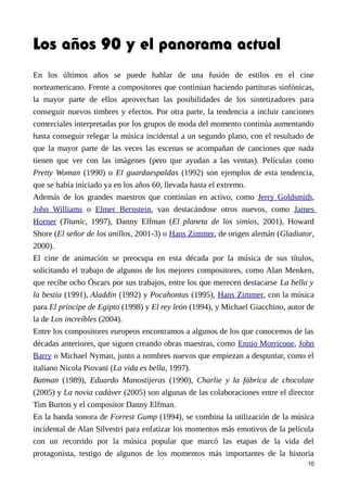 Los años 90 y el panorama actual
En los últimos años se puede hablar de una fusión de estilos en el cine
norteamericano. Frente a compositores que continúan haciendo partituras sinfónicas,
la mayor parte de ellos aprovechan las posibilidades de los sintetizadores para
conseguir nuevos timbres y efectos. Por otra parte, la tendencia a incluir canciones
comerciales interpretadas por los grupos de moda del momento continúa aumentando
hasta conseguir relegar la música incidental a un segundo plano, con el resultado de
que la mayor parte de las veces las escenas se acompañan de canciones que nada
tienen que ver con las imágenes (pero que ayudan a las ventas). Películas como
Pretty Woman (1990) o El guardaespaldas (1992) son ejemplos de esta tendencia,
que se había iniciado ya en los años 60, llevada hasta el extremo.
Además de los grandes maestros que continúan en activo, como Jerry Goldsmith,
John Williams o Elmer Bernstein, van destacándose otros nuevos, como James
Horner (Titanic, 1997), Danny Elfman (El planeta de los simios, 2001), Howard
Shore (El señor de los anillos, 2001-3) o Hans Zimmer, de origen alemán (Gladiator,
2000).
El cine de animación se preocupa en esta década por la música de sus títulos,
solicitando el trabajo de algunos de los mejores compositores, como Alan Menken,
que recibe ocho Óscars por sus trabajos, entre los que merecen destacarse La bella y
la bestia (1991), Aladdin (1992) y Pocahontas (1995), Hans Zimmer, con la música
para El príncipe de Egipto (1998) y El rey león (1994), y Michael Giacchino, autor de
la de Los increíbles (2004).
Entre los compositores europeos encontramos a algunos de los que conocemos de las
décadas anteriores, que siguen creando obras maestras, como Ennio Morricone, John
Barry o Michael Nyman, junto a nombres nuevos que empiezan a despuntar, como el
italiano Nicola Piovani (La vida es bella, 1997).
Batman (1989), Eduardo Manostijeras (1990), Charlie y la fábrica de chocolate
(2005) y La novia cadáver (2005) son algunas de las colaboraciones entre el director
Tim Burton y el compositor Danny Elfman.
En la banda sonora de Forrest Gump (1994), se combina la utilización de la música
incidental de Alan Silvestri para enfatizar los momentos más emotivos de la película
con un recorrido por la música popular que marcó las etapas de la vida del
protagonista, testigo de algunos de los momentos más importantes de la historia
10
 