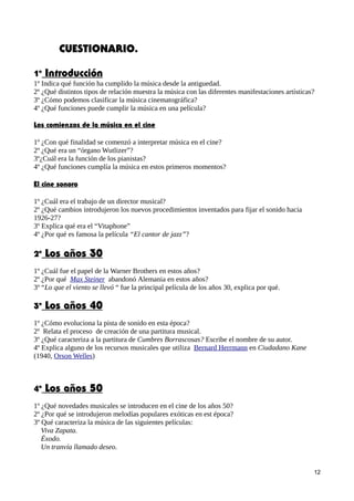 CUESTIONARIO.
1º Introducción
1º Indica qué función ha cumplido la música desde la antiguedad.
2º ¿Qué distintos tipos de relación muestra la música con las diferentes manifestaciones artísticas?
3º ¿Cómo podemos clasificar la música cinematográfica?
4º ¿Qué funciones puede cumplir la música en una película?
Los comienzos de la música en el cine
1º ¿Con qué finalidad se comenzó a interpretar música en el cine?
2º ¿Qué era un “órgano Wutlizer”?
3º¿Cuál era la función de los pianistas?
4º ¿Qué funciones cumplía la música en estos primeros momentos?
El cine sonoro
1º ¿Cuál era el trabajo de un director musical?
2º ¿Qué cambios introdujeron los nuevos procedimientos inventados para fijar el sonido hacia
1926-27?
3º Explica qué era el “Vitaphone”
4º ¿Por qué es famosa la película “El cantor de jazz”?
2º Los años 30
1º ¿Cuál fue el papel de la Warner Brothers en estos años?
2º ¿Por qué Max Steiner abandonó Alemania en estos años?
3º “Lo que el viento se llevó “ fue la principal película de los años 30, explica por qué.
3º Los años 40
1º ¿Cómo evoluciona la pista de sonido en esta época?
2º Relata el proceso de creación de una partitura musical.
3º ¿Qué caracteriza a la partitura de Cumbres Borrascosas? Escribe el nombre de su autor.
4º Explica alguno de los recursos musicales que utiliza Bernard Herrmann en Ciudadano Kane
(1940, Orson Welles)
4º Los años 50
1º ¿Qué novedades musicales se introducen en el cine de los años 50?
2º ¿Por qué se introdujeron melodías populares exóticas en est época?
3º Qué caracteriza la música de las siguientes películas:
Viva Zapata.
Éxodo.
Un tranvía llamado deseo.
12
 