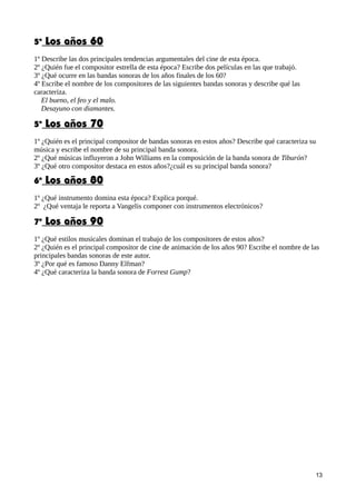 5º Los años 60
1º Describe las dos principales tendencias argumentales del cine de esta época.
2º ¿Quién fue el compositor estrella de esta época? Escribe dos películas en las que trabajó.
3º ¿Qué ocurre en las bandas sonoras de los años finales de los 60?
4º Escribe el nombre de los compositores de las siguientes bandas sonoras y describe qué las
caracteriza.
El bueno, el feo y el malo.
Desayuno con diamantes.
5º Los años 70
1º ¿Quién es el principal compositor de bandas sonoras en estos años? Describe qué caracteriza su
música y escribe el nombre de su principal banda sonora.
2º ¿Qué músicas influyeron a John Williams en la composición de la banda sonora de Tiburón?
3º ¿Qué otro compositor destaca en estos años?¿cuál es su principal banda sonora?
6º Los años 80
1º ¿Qué instrumento domina esta época? Explica porqué.
2º ¿Qué ventaja le reporta a Vangelis componer con instrumentos electrónicos?
7º Los años 90
1º ¿Qué estilos musicales dominan el trabajo de los compositores de estos años?
2º ¿Quién es el principal compositor de cine de animación de los años 90? Escribe el nombre de las
principales bandas sonoras de este autor.
3º ¿Por qué es famoso Danny Elfman?
4º ¿Qué caracteriza la banda sonora de Forrest Gump?
13
 