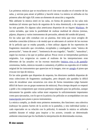 Las primeras músicas que se escucharon en el cine eran tocadas en el exterior de las
salas, y servían para atraer al público y hacerle entrar. La música se utilizaba en los
primeros años del siglo XX como un elemento de atracción y enganche.
Más adelante la música entró en las salas, en forma de pianista en las salas más
modestas (el mismo que hacía de organista de la misa dominical), o de orquesta en
las más grandes. En algunas salas americanas disponían de un órgano Wurlitzer, de
varios teclados, que tenía la posibilidad de realizar multitud de efectos (sirenas,
pájaros, disparos y varios instrumentos de percusión, además del sonido del piano).
En las salas que sólo contaban con un pianista, éste tenía que tocar arreglos de
melodías conocidas (clásicas o de moda) que se adecuasen al carácter de las escenas
de la película que se estaba pasando, o bien utilizar alguno de los repertorios de
fragmentos musicales que circulaban, recopilados y catalogados como "música de
persecución", "temas de amor", "inminencia de una tragedia", "batalla", "naturaleza",
según las escenas a las que se podían aplicar. Pocas veces se interpretaban partituras
originales. Las exigencias en cuanto al realismo de las interpretaciones eran
diferentes de las actuales: en las escenas musicales (música viva o de pantalla:
ceremonias, bailes, músicos tocando o cantantes), el público no esperaba oír el timbre
original de los instrumentos que aparecían en la imagen, sino un arreglo al piano que
evocase ese tipo de música.
En las salas grandes que disponían de orquesta, los directores también disponían de
estas colecciones de fragmentos catalogados, pero después aún quedaba la difícil
tarea de encadenar unas secuencias con otras de forma instantánea (algo bastante
difícil de hacer con un grupo numeroso de músicos). Poco tiempo después se empezó
a pedir a los compositores que crearan partituras originales para las películas, aunque
únicamente las grandes salas solían tener orquestas lo suficientemente importantes
como para ejecutarlas, con lo que en la práctica las películas se acompañaban con una
transcripción para piano o pocos instrumentos.
La música cumplía, ya desde estos primeros momentos, dos funciones: una colectiva
(subrayar los puntos fuertes de la acción en la pantalla), y otra individual (aislar a
cada espectador en su relación con la película). A menudo la música se utilizaba
también durante el rodaje para inspirar a los actores, creando un determinado
ambiente emocional que les facilitaba la interpretación de determinadas escenas.
El cine sonoro
2
 