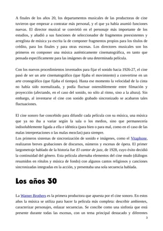 A finales de los años 20, los departamentos musicales de las productoras de cine
tuvieron que empezar a contratar más personal, y el que ya había asumió funciones
nuevas. El director musical se convirtió en el personaje más importante de los
estudios, y añadió a sus funciones de seleccionador de fragmentos preexistentes y
arreglista de música ya escrita la de componer fragmentos propios para los títulos de
crédito, para los finales y para otras escenas. Los directores musicales son los
primeros en componer una música auténticamente cinematográfica, en tanto que
pensada específicamente para las imágenes de una determinada película.
Con los nuevos procedimientos inventados para fijar el sonido hacia 1926-27, el cine
pasó de ser un arte cinematográfico (que fijaba el movimiento) a convertirse en un
arte cronográfico (que fijaba el tiempo). Hasta ese momento la velocidad de la cinta
no había sido normalizada, y podía fluctuar ostensiblemente entre filmación y
proyección (afectando, en el caso del sonido, no sólo al ritmo, sino a la altura). Sin
embargo, al inventarse el cine con sonido grabado sincronizado se acabaron tales
fluctuaciones.
El cine sonoro fue concebido para difundir cada película con su música, una música
que ya no iba a variar según la sala o los medios, sino que permanecería
indisolublemente ligada a ella e idéntica (para bien o para mal, como en el caso de las
malas interpretaciones o las malas mezclas) para siempre.
Los primeros sistemas de sincronización de sonido e imágenes, como el Vitaphone,
realizaron breves grabaciones de discursos, números y escenas de ópera. El primer
largometraje hablado de la historia fue El cantor de jazz, de 1928, cuyo éxito decidió
la continuidad del género. Esta película alternaba elementos del cine mudo (diálogos
resumidos en rótulos y música de fondo) con algunos cantos religiosos y canciones
sincronizadas integradas en la acción, y presentaba una sola secuencia hablada.
Los años 30
La Warner Brothers es la primera productora que apuesta por el cine sonoro. En estos
años la música se utiliza para hacer la película más completa: describir ambientes,
caracterizar personajes, enlazar secuencias. Se concibe como una sinfonía que está
presente durante todas las escenas, con un tema principal destacado y diferentes
3
 