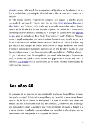 leitmotiven para cada uno de los protagonistas. Al igual que en las oberturas de las
óperas, en la música que acompaña a los títulos de crédito se sintetiza el carácter de la
película.
En esta década muchos compositores europeos han llegado a Estados Unidos
escapando del ascenso del régimen nazi. Dos de ellos: Erich Wolfgang Korngold y
Max Steiner, son fichados por la productora y para ella crearán las mejores bandas
sonoras de la década. En Europa, Francia se pone a la cabeza de la composición
cinematográfica con la música creada para el cine por los compositores del grupo de
los seis para las películas de René Clair, Jean Cocteau y André Malraux. Alemania
pierde el papel protagonista que había tenido en los comienzos, pues la mayor parte
de sus compositores se exilian voluntariamente a los Estados Unidos. En Rusia hay
que destacar los trabajos de Dmitri Shostakovich y Sergei Prokofiev, que como
principales compositores nacionales colaboran en un arte de interés estatal. En Gran
Bretaña colaboran con el cine los compositores Benjamin Britten y William Walton.
Lo que el viento se llevó fue una película que marcó toda una época. Estrenada en
1939, su música es quizá la banda sonora más popular de la historia del cine. La
compuso Max Steiner con la colaboración de los cinco mejores orquestadores del
Hollywood de entonces.
Los años 40
En la década de los cuarenta se han solucionado muchos de los problemas técnicos
(fotografía, montaje) del arte cinematográfico y se consolida la creación de bandas
sonoras. Es la época dorada de Hollywood. La pista de sonido tiene ahora tres
bandas: una para el ruido ambiental, otra para la música y una tercera para el diálogo.
Los compositores crean la partitura una vez ha terminado el rodaje y dirigen a la
orquesta mientras la película es proyectada en una pantalla tras ella, después son los
montadores musicales quienes se encargan de los ajustes.
4
 