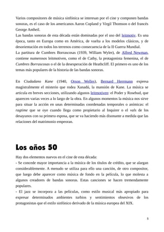 Varios compositores de música sinfónica se interesan por el cine y componen bandas
sonoras, es el caso de los americanos Aaron Copland y Virgil Thomson o del francés
George Antheil.
Las bandas sonoras de esta década están dominadas por el uso del leitmotiv. Es una
época, tanto en Europa como en América, de vuelta a los modelos clásicos, y de
desorientación en todos los terrenos como consecuencia de la II Guerra Mundial.
La partitura de Cumbres Borrascosas (1939, William Wyler), de Alfred Newman,
contiene numerosos leitmotiven, como el de Cathy, la protagonista femenina, el de
Cumbres Borrascosas o el de la desesperación de Heathcliff. El primero es uno de los
temas más populares de la historia de las bandas sonoras.
En Ciudadano Kane (1940, Orson Welles), Bernard Herrmann expresa
magistralmente el misterio que rodea Xanadú, la mansión de Kane. La música se
articula en breves secciones, utilizando algunos leitmotiven: el Poder y Rosebud, que
aparecen varias veces a lo largo de la obra. En algunos momentos la música nos sirve
para situar la acción en unas determinadas coordenadas temporales o anímicas: el
ragtime que se oye cuando llega como propietario al Inquirer o el vals de los
desayunos con su primera esposa, que se va haciendo más disonante a medida que las
relaciones del matrimonio empeoran.
Los años 50
Hay dos elementos nuevos en el cine de esta década:
- Se concede mayor importancia a la música de los títulos de crédito, que se alargan
considerablemente. A menudo se utiliza para ello una canción, de otro compositor,
que luego debe aparecer como música de fondo en la película, lo que molesta a
algunos creadores de bandas sonoras. Estas canciones se hacen tremendamente
populares.
- El jazz se incorpora a las películas, como estilo musical más apropiado para
expresar determinados ambientes turbios y sentimientos obsesivos de los
protagonistas que el estilo sinfónico derivado de la música europea del XIX.
5
 