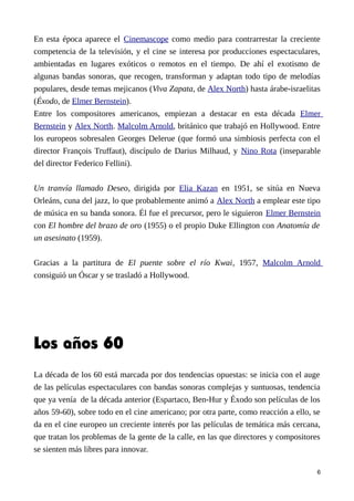 En esta época aparece el Cinemascope como medio para contrarrestar la creciente
competencia de la televisión, y el cine se interesa por producciones espectaculares,
ambientadas en lugares exóticos o remotos en el tiempo. De ahí el exotismo de
algunas bandas sonoras, que recogen, transforman y adaptan todo tipo de melodías
populares, desde temas mejicanos (Viva Zapata, de Alex North) hasta árabe-israelitas
(Éxodo, de Elmer Bernstein).
Entre los compositores americanos, empiezan a destacar en esta década Elmer
Bernstein y Alex North. Malcolm Arnold, británico que trabajó en Hollywood. Entre
los europeos sobresalen Georges Delerue (que formó una simbiosis perfecta con el
director François Truffaut), discípulo de Darius Milhaud, y Nino Rota (inseparable
del director Federico Fellini).
Un tranvía llamado Deseo, dirigida por Elia Kazan en 1951, se sitúa en Nueva
Orleáns, cuna del jazz, lo que probablemente animó a Alex North a emplear este tipo
de música en su banda sonora. Él fue el precursor, pero le siguieron Elmer Bernstein
con El hombre del brazo de oro (1955) o el propio Duke Ellington con Anatomía de
un asesinato (1959).
Gracias a la partitura de El puente sobre el río Kwai, 1957, Malcolm Arnold
consiguió un Óscar y se trasladó a Hollywood.
Los años 60
La década de los 60 está marcada por dos tendencias opuestas: se inicia con el auge
de las películas espectaculares con bandas sonoras complejas y suntuosas, tendencia
que ya venía de la década anterior (Espartaco, Ben-Hur y Éxodo son películas de los
años 59-60), sobre todo en el cine americano; por otra parte, como reacción a ello, se
da en el cine europeo un creciente interés por las películas de temática más cercana,
que tratan los problemas de la gente de la calle, en las que directores y compositores
se sienten más libres para innovar.
6
 
