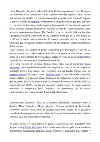 Henry Mancini es la estrella indiscutible de la década, con partituras como Desayuno
con diamantes o La Pantera Rosa. Con la primera de ellas impone la moda de que
una canción, sin relación con la trama argumental, se repita varias veces a lo largo de
la película a modo de leitmotiv, acompañando a imágenes con las que nada tiene que
ver. La crisis de los valores tradicionales y la renovación de los mismos impulsada
por la juventud heredera del mayo del 68, junto al auge de la música popular, cuyos
máximos representantes fueron The Beatles, y de la canción folk en los años
siguientes, convertirá a esta moda en una constante, hasta que en los años finales de
la década la banda sonora entra en decadencia, sustituida por un conjunto de
canciones que, sin guardar ninguna relación con las imágenes, acaban adueñándose
de las escenas.
Henry Mancini fue también el primer compositor que, previendo el éxito de las
bandas sonoras como objeto independiente de las imágenes para las que se crearon,
pensó en la mejor manera de presentarlas al oyente en forma de disco, reorquestando
y modificando los temas para hacerlos más atractivos.
En el cine europeo de la época destaca época Italia, con el compositor Ennio
Morricone, músico prolífico de producción irregular en cuanto a su calidad pero de
indudable interés. Sus trabajos más conocidos son sus bandas sonoras para los
spaghetti western de Sergio Leone. Maurice Jarre, el más destacado compositor
francés, trabajó en la época de mayor decadencia de Hollywood, en una carrera en la
que se puede destacar la música para las películas Lawrence de Arabia (1963) y
Doctor Zhivago (1965), por las que consiguiò sendos Óscars. En Japón podemos
mencionar al compositor Toru Takemitsu, con preferencia por la música
electroacústica, que colabora con el director Akira Kurosawa.
Desayuno con diamantes (1962) es la primera colaboración importante entre el
director Blake Edwards y Henry Mancini. El tema principal de la película,
Moonriver, aparece varias veces en distintas situaciones: tocado en la guitarra y
cantado por la protagonista, o como música de fondo en distintas situaciones, hasta su
apoteosis final con coros en la escena final.
El bueno, el feo y el malo (1966) es quizá la colaboración más importante entre
Sergio Leone y Ennio Morricone. En la banda sonora de esta película se combinan
instrumentos tradicionales (guitarra, flauta, trompeta y percusión) con silbidos y
7
 