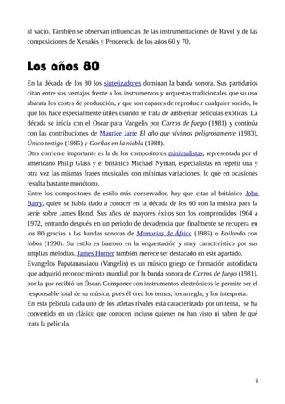 al vacío. También se observan influencias de las instrumentaciones de Ravel y de las
composiciones de Xenakis y Penderecki de los años 60 y 70.
Los años 80
En la década de los 80 los sintetizadores dominan la banda sonora. Sus partidarios
citan entre sus ventajas frente a los instrumentos y orquestas tradicionales que su uso
abarata los costes de producción, y que son capaces de reproducir cualquier sonido, lo
que los hace especialmente útiles cuando se trata de ambientar películas exóticas. La
década se inicia con el Óscar para Vangelis por Carros de fuego (1981) y continúa
con las contribuciones de Maurice Jarre El año que vivimos peligrosamente (1983),
Único testigo (1985) y Gorilas en la niebla (1988).
Otra corriente importante es la de los compositores minimalistas, representada por el
americano Philip Glass y el británico Michael Nyman, especialistas en repetir una y
otra vez las mismas frases musicales con mínimas variaciones, lo que en ocasiones
resulta bastante monótono.
Entre los compositores de estilo más conservador, hay que citar al británico John
Barry, quien se había dado a conocer en la década de los 60 con la música para la
serie sobre James Bond. Sus años de mayores éxitos son los comprendidos 1964 a
1972, entrando después en un periodo de decadencia que finalmente se recupera en
los 80 gracias a las bandas sonoras de Memorias de África (1985) o Bailando con
lobos (1990). Su estilo es barroco en la orquestación y muy característico por sus
amplias melodías. James Horner también merece ser destacado en este apartado.
Evangelos Papatanassiaou (Vangelis) es un músico griego de formación autodidacta
que adquirió reconocimiento mundial por la banda sonora de Carros de fuego (1981),
por la que recibió un Óscar. Componer con instrumentos electrónicos le permite ser el
responsable total de su música, pues él crea los temas, los arregla, y los interpreta.
En esta película cada uno de los atletas rivales está caracterizado por un tema, se ha
convertido en un clásico que conocen incluso quienes no han visto ni saben de qué
trata la película.
9
 