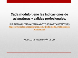 Cada modulo tiene las indicaciones de
asignaturas y salidas profesionales.
UN EJEMPLO ELECTROMECÁNICA DE VEHÍCULOS Y AUTOMÓVILES.
http://www.salesianospizarrales.com/grado-medio/instalaciones-
automaticas
MODELO DE INSCRIPCIÓN DE GM
 