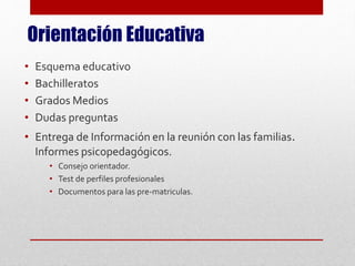 Orientación Educativa
• Esquema educativo
• Bachilleratos
• Grados Medios
• Dudas preguntas
• Entrega de Información en la reunión con las familias.
Informes psicopedagógicos.
• Consejo orientador.
• Test de perfiles profesionales
• Documentos para las pre-matriculas.
 