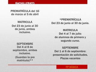 GRADO MEDIO
*PREMATRÍCULA
Del 23 de junio al 30 de junio.
MATRICULA
Del 4 al 7 de julio:
de alumnos de primero y
segundo curso.
SEPTIEMBRE
Del 1 al 6 de septiembre:
presentación de solicitudes.
Plazas vacantes
BACHILLERATO
PREMATRÍCULA del 16
de marzo al 5 de abril
MATRICULA
Del 23 de junio al 30
de junio, ambos
inclusive.
SEPTIEMBRE
Del 4 al 8 de
septiembre, ambos
inclusive.
(Guardan la pre
matrícula)**
FP BÁSICA
 