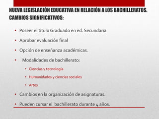 NUEVA LEGISLACIÓN EDUCATIVA EN RELACIÓN A LOS BACHILLERATOS.
CAMBIOS SIGNIFICATIVOS:
• Poseer el titulo Graduado en ed. Secundaria
• Aprobar evaluación final
• Opción de enseñanza académicas.
• Modalidades de bachillerato:
• Ciencias y tecnología
• Humanidades y ciencias sociales
• Artes
• Cambios en la organización de asignaturas.
• Pueden cursar el bachillerato durante 4 años.
 