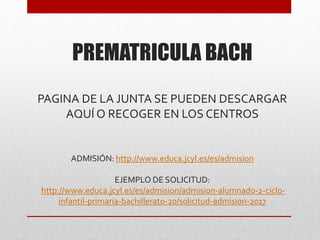 PREMATRICULA BACH
PAGINA DE LA JUNTA SE PUEDEN DESCARGAR
AQUÍ O RECOGER EN LOS CENTROS
ADMISIÓN: http://www.educa.jcyl.es/es/admision
EJEMPLO DE SOLICITUD:
http://www.educa.jcyl.es/es/admision/admision-alumnado-2-ciclo-
infantil-primaria-bachillerato-20/solicitud-admision-2017
 