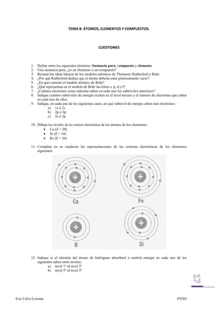 1. Define entre los siguientes términos: Sustancia pura, compuesto y elemento.
          2. Una sustancia pura, ¿es un elemento o un compuesto?
          3. Resume las ideas básicas de los modelos atómicos de Thomson; Rutherford y Bohr.
          4. ¿Por qué Rutherford dedujo que el átomo debería estar prácticamente vacío?
          5. ¿En qué consiste el modelo atómico de Bohr?
          6. ¿Qué representan en el modelo de Bohr las letras s, p, d y f?
          7. ¿Cuántos electrones como máximo caben en cada uno los subniveles anteriores?
          8. Indique cuántos subniveles de energía existen en el nivel tercero y el número de electrones que caben
             en cada uno de ellos.
          9. Indique, en cada uno de los siguientes casos, en qué subnivel de energía caben más electrones:
                    a) 1s ó 2s
                    b) 2p ó 3p
                    c) 2s ó 2p

          10. Dibuja los niveles de la corteza electrónica de los átomos de los elementos:
                      Ca (Z = 20)
                      Si (Z = 14)
                      Kr (Z = 36)

          11. Completa en su cuaderno las representaciones de las cortezas electrónicas de los elementos
              siguientes:




          12. Indique si el electrón del átomo de hidrógeno absorberá o emitirá energía en cada uno de los
              siguientes saltos entre niveles:
                     a) nivel 1º al nivel 3º
                     b) nivel 5º al nivel 3º




Eric Calvo Lorente                                                                                         4ºESO
 