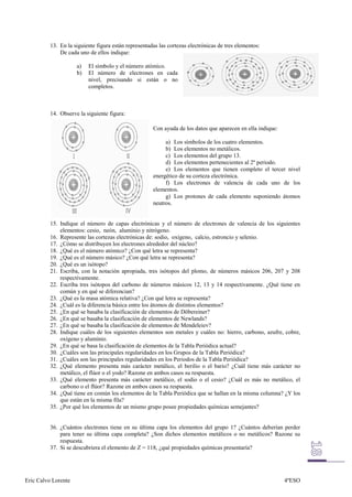 13. En la siguiente figura están representadas las cortezas electrónicas de tres elementos:
              De cada uno de ellos indique:

                     a)   El símbolo y el número atómico.
                     b)   El número de electrones en cada
                          nivel, precisando si están o no
                          completos.



          14. Observe la siguiente figura:

                                                      Con ayuda de los datos que aparecen en ella indique:

                                                           a) Los símbolos de los cuatro elementos.
                                                           b) Los elementos no metálicos.
                                                           c) Los elementos del grupo 13.
                                                           d) Los elementos pertenecientes al 2º periodo.
                                                           e) Los elementos que tienen completo el tercer nivel
                                                      energético de su corteza electrónica.
                                                           f) Los electrones de valencia de cada uno de los
                                                      elementos.
                                                           g) Los protones de cada elemento suponiendo átomos
                                                      neutros.


          15. Indique el número de capas electrónicas y el número de electrones de valencia de los siguientes
              elementos: cesio, neón, aluminio y nitrógeno.
          16. Represente las cortezas electrónicas de: sodio, oxígeno, calcio, estroncio y selenio.
          17. ¿Cómo se distribuyen los electrones alrededor del núcleo?
          18. ¿Qué es el número atómico? ¿Con qué letra se representa?
          19. ¿Qué es el número másico? ¿Con qué letra se representa?
          20. ¿Qué es un isótopo?
          21. Escriba, con la notación apropiada, tres isótopos del plomo, de números másicos 206, 207 y 208
              respectivamente.
          22. Escriba tres isótopos del carbono de números másicos 12, 13 y 14 respectivamente. ¿Qué tiene en
              común y en qué se diferencian?
          23. ¿Qué es la masa atómica relativa? ¿Con qué letra se representa?
          24. ¿Cuál es la diferencia básica entre los átomos de distintos elementos?
          25. ¿En qué se basaba la clasificación de elementos de Döbereiner?
          26. ¿En qué se basaba la clasificación de elementos de Newlands?
          27. ¿En qué se basaba la clasificación de elementos de Mendeleiev?
          28. Indique cuáles de los siguientes elementos son metales y cuáles no: hierro, carbono, azufre, cobre,
              oxígeno y aluminio.
          29. ¿En qué se basa la clasificación de elementos de la Tabla Periódica actual?
          30. ¿Cuáles son las principales regularidades en los Grupos de la Tabla Periódica?
          31. ¿Cuáles son las principales regularidades en los Periodos de la Tabla Periódica?
          32. ¿Qué elemento presenta más carácter metálico, el berilio o el bario? ¿Cuál tiene más carácter no
              metálico, el flúor o el yodo? Razone en ambos casos su respuesta.
          33. ¿Qué elemento presenta más carácter metálico, el sodio o el cesio? ¿Cuál es más no metálico, el
              carbono o el flúor? Razone en ambos casos su respuesta.
          34. ¿Qué tiene en común los elementos de la Tabla Periódica que se hallan en la misma columna? ¿Y los
              que están en la misma fila?
          35. ¿Por qué los elementos de un mismo grupo posee propiedades químicas semejantes?


          36. ¿Cuántos electrones tiene en su última capa los elementos del grupo 1? ¿Cuántos deberían perder
              para tener su última capa completa? ¿Son dichos elementos metálicos o no metálicos? Razone su
              respuesta.
          37. Si se descubriera el elemento de Z = 118, ¿qué propiedades químicas presentaría?




Eric Calvo Lorente                                                                                           4ºESO
 