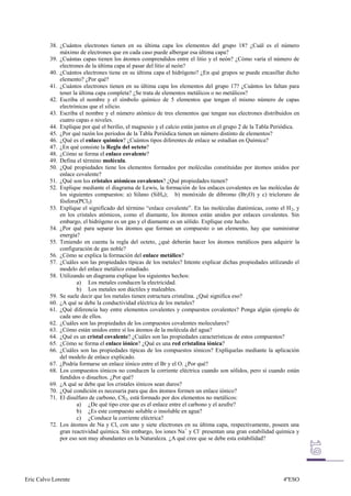 38. ¿Cuántos electrones tienen en su última capa los elementos del grupo 18? ¿Cuál es el número
              máximo de electrones que en cada caso puede albergar esa última capa?
          39. ¿Cuántas capas tienen los átomos comprendidos entre el litio y el neón? ¿Cómo varía el número de
              electrones de la última capa al pasar del litio al neón?
          40. ¿Cuántos electrones tiene en su última capa el hidrógeno? ¿En qué grupos se puede encasillar dicho
              elemento? ¿Por qué?
          41. ¿Cuántos electrones tienen en su última capa los elementos del grupo 17? ¿Cuántos les faltan para
              tener la última capa completa? ¿Se trata de elementos metálicos o no metálicos?
          42. Escriba el nombre y el símbolo químico de 5 elementos que tengan el mismo número de capas
              electrónicas que el silicio.
          43. Escriba el nombre y el número atómico de tres elementos que tengan sus electrones distribuidos en
              cuatro capas o niveles.
          44. Explique por qué el berilio, el magnesio y el calcio están juntos en el grupo 2 de la Tabla Periódica.
          45. ¿Por qué razón los periodos de la Tabla Periódica tienen un número distinto de elementos?
          46. ¿Qué es el enlace químico? ¿Cuántos tipos diferentes de enlace se estudian en Química?
          47. ¿En qué consiste la Regla del octeto?
          48. ¿Cómo se forma el enlace covalente?
          49. Defina el término molécula.
          50. ¿Qué propiedades tiene los elementos formados por moléculas constituidas por átomos unidos por
              enlace covalente?
          51. ¿Qué son los cristales atómicos covalentes? ¿Qué propiedades tienen?
          52. Explique mediante el diagrama de Lewis, la formación de los enlaces covalentes en las moléculas de
              los siguientes compuestos: a) Silano (SiH4); b) monóxido de dibromo (Br2O) y c) tricloruro de
              fósforo(PCl3)
          53. Explique el significado del término “enlace covalente”. En las moléculas diatómicas, como el H 2, y
              en los cristales atómicos, como el diamante, los átomos están unidos por enlaces covalentes. Sin
              embargo, el hidrógeno es un gas y el diamante es un sólido. Explique este hecho.
          54. ¿Por qué para separar los átomos que forman un compuesto o un elemento, hay que suministrar
              energía?
          55. Teniendo en cuenta la regla del octeto, ¿qué deberán hacer los átomos metálicos para adquirir la
              configuración de gas noble?
          56. ¿Cómo se explica la formación del enlace metálico?
          57. ¿Cuáles son las propiedades típicas de los metales? Intente explicar dichas propiedades utilizando el
              modelo del enlace metálico estudiado.
          58. Utilizando un diagrama explique los siguientes hechos:
                      a) Los metales conducen la electricidad.
                      b) Los metales son dúctiles y maleables.
          59. Se suele decir que los metales tienen estructura cristalina. ¿Qué significa eso?
          60. ¿A qué se debe la conductividad eléctrica de los metales?
          61. ¿Qué diferencia hay entre elementos covalentes y compuestos covalentes? Ponga algún ejemplo de
              cada uno de ellos.
          62. ¿Cuáles son las propiedades de los compuestos covalentes moleculares?
          63. ¿Cómo están unidos entre sí los átomos de la molécula del agua?
          64. ¿Qué es un cristal covalente? ¿Cuáles son las propiedades características de estos compuestos?
          65. ¿Cómo se forma el enlace iónico? ¿Qué es una red cristalina iónica?
          66. ¿Cuáles son las propiedades típicas de los compuestos iónicos? Explíquelas mediante la aplicación
              del modelo de enlace explicado.
          67. ¿Podría formarse un enlace iónico entre el Br y el O. ¿Por qué?
          68. Los compuestos iónicos no conducen la corriente eléctrica cuando son sólidos, pero sí cuando están
              fundidos o disueltos. ¿Por qué?
          69. ¿A qué se debe que los cristales iónicos sean duros?
          70. ¿Qué condición es necesaria para que dos átomos formen un enlace iónico?
          71. El disulfuro de carbono, CS2, está formado por dos elementos no metálicos:
                      a) ¿De qué tipo cree que es el enlace entre el carbono y el azufre?
                      b) ¿Es este compuesto soluble o insoluble en agua?
                      c) ¿Conduce la corriente eléctrica?
          72. Los átomos de Na y Cl, con uno y siete electrones en su última capa, respectivamente, poseen una
              gran reactividad química. Sin embargo, los iones Na+ y Cl- presentan una gran estabilidad química y
              por eso son muy abundantes en la Naturaleza. ¿A qué cree que se debe esta estabilidad?




Eric Calvo Lorente                                                                                           4ºESO
 