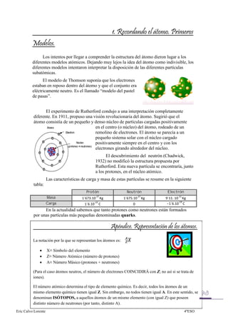 Los intentos por llegar a comprender la estructura del átomo dieron lugar a los
          diferentes modelos atómicos. Dejando muy lejos la idea del átomo como indivisible, los
          diferentes modelos intentaron interpretar la disposición de las diferentes partículas
          subatómicas.
                El modelo de Thomson suponía que los electrones
          estaban en reposo dentro del átomo y que el conjunto era
          eléctricamente neutro. Es el llamado “modelo del pastel
          de pasas”.


                 El experimento de Rutherford condujo a una interpretación completamente
          diferente. En 1911, propuso una visión revolucionaria del átomo. Sugirió que el
          átomo consistía de un pequeño y denso núcleo de partículas cargadas positivamente
                                           en el centro (o núcleo) del átomo, rodeado de un
                                           remolino de electrones. El átomo se parecía a un
                                           pequeño sistema solar con el núcleo cargado
                                           positivamente siempre en el centro y con los
                                           electrones girando alrededor del núcleo.
                                                      El descubrimiento del neutrón (Chadwick,
                                                1932) no modificó la estructura propuesta por
                                                Rutherford. Esta nueva partícula se encontraría, junto
                                                a los protones, en el núcleo atómico.
                     Las características de carga y masa de estas partículas se resume en la siguiente
          tabla:
                                           Protón                 Neutrón               Electrón
                     Masa
                     Carga                                                              -
                En la actualidad sabemos que tanto protones como neutrones están formados
          por unas partículas más pequeñas denominadas quarks.




          La notación por la que se representan los átomos es:

                     X≡ Símbolo del elemento
                     Z≡ Número Atómico (número de protones)
                     A≡ Número Másico (protones + neutrones)

          (Para el caso átomos neutros, el número de electrones COINCIDIRÁ con Z; no así si se trata de
          iones).

          El número atómico determina el tipo de elemento químico. Es decir, todos los átomos de un
          mismo elemento químico tienen igual Z. Sin embargo, no todos tienen igual A. En este sentido, se
          denominan ISÓTOPOS, a aquellos átomos de un mismo elemento (con igual Z) que poseen
          distinto número de neutrones (por tanto, distinto A).
Eric Calvo Lorente                                                                                 4ºESO
 