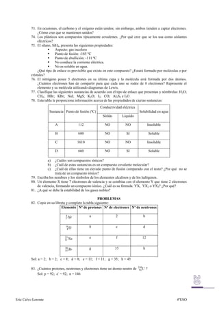 73. En ocasiones, el carbono y el oxígeno están unidos; sin embargo, ambos tienden a captar electrones.
               ¿Cómo cree que se mantienen unidos?
          74. Los plásticos son compuestos típicamente covalentes. ¿Por qué cree que se los usa como aislantes
               eléctricos?
          75. El silano, SiH4, presenta las siguientes propiedades:
                           Aspecto: gas incoloro
                           Punto de fusión: -185 ºC
                           Punto de ebullición: -111 ºC
                           No conduce la corriente eléctrica.
                           No es soluble en agua.
               ¿Qué tipo de enlace es previsible que exista en este compuesto? ¿Estará formado por moléculas o por
          cristales?
          76. El nitrógeno posee 5 electrones en su última capa y la molécula está formada por dos átomos.
               ¿Cuántos electrones han de compartir para que cada uno se rodee de 8 electrones? Represente el
               elemento y su molécula utilizando diagramas de Lewis.
          77. Clasifique las siguientes sustancias de acuerdo con el tipo de enlace que presentan y nómbrelas: H2O;
               CH4; HBr; KBr; NaI; MgS; K2O; I2; CO; Al2S3 e I2O
          78. Esta tabla le proporciona información acerca de las propiedades de ciertas sustancias:
                                                        Conductividad eléctrica
                      Sustancia Punto de fusión (ºC)                                Solubilidad en agua
                                                          Sólido        Líquido

                          A              112               NO            NO                Insoluble

                          B              680               NO             SI                   Soluble

                          C              1610              NO            NO                Insoluble

                          D              660               NO             SI                   Soluble

                     a)   ¿Cuáles son compuestos iónicos?
                     b)   ¿Cuál de estas sustancias es un compuesto covalente molecular?
                     c)   ¿Cuál de ellas tiene un elevado punto de fusión comparado con el resto? ¿Por qué no se
                          trata de un compuesto iónico?
          79. Escriba los nombres y los símbolos de los elementos alcalinos y de los halógenos.
          80. Un elemento X tiene 7 electrones de valencia y se combina con el elemento Y que tiene 2 electrones
              de valencia, formando un compuesto iónico. ¿Cuál es su fórmula: YX, YX2 o YX3? ¿Por qué?
          81. ¿A qué se debe la estabilidad de los gases nobles?

                                                        PROBLEMAS
          82. Copie en su libreta y complete la tabla siguiente:
                              Elemento Nº de protones Nº de electrones Nº de neutrones

                                 4               a                 2                   b
                                 2 He


                                 16              8                 c                   d
                                  8O


                                23               e                 f                  12
                                11 Na


                                80               g                 35                  h
                                35 Br


          Sol: a = 2; b = 2; c = 8; d = 8; e = 11; f = 11; g = 35; h = 45

                                                                                   238
          83. ¿Cuántos protones, neutrones y electrones tiene un átomo neutro de    92 U   ?
              Sol: p = 92; e- = 92; n = 146




Eric Calvo Lorente                                                                                          4ºESO
 