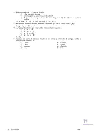 84. El átomo de cloro, Z = 17, gana un electrón:
                      a) ¿Qué tipo de ión formará?
                      b) ¿Cuántos protones y electrones tendrá el ión?
                      c) Responda de nuevo para el caso del átomo de potasio (K), Z = 19, cuando pierde un
                          electrón.
              Sol: a) anión; b) p = 17, e- = 18; c) catión, p = 19, e- = 18
          85. Determine el número de protones, neutrones y electrones que tiene el isótopo neutro 200 Hg
                                                                                                   80
              Sol: p = 80; n = 120; e- = 80
          86. Agrupe aquellos átomos que correspondan al mismo elemento químico:
                      a) Z = 3; A = 6
                      b) Z = 92; A = 235
                      c) Z = 6; A = 12
                      d) Z = 92; A = 238
              Sol: b y d
          87. Teniendo en cuenta el orden de llenado de los niveles y subniveles de energía, escriba la
              configuración electrónica de:
                      a) Potasio                                             e) Oxígeno
                      b) Cloro                                               f) Azufre
                      c) Magnesio                                            g) Aluminio
                      d) Litio                                               h) Neón




Eric Calvo Lorente                                                                                 4ºESO
 
