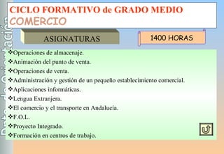 CICLO FORMATIVO de GRADO MEDIO COMERCIO ASIGNATURAS Operaciones de almacenaje. Animación del punto de venta. Operaciones de venta. Administración y gestión de un pequeño establecimiento comercial. Aplicaciones informáticas. Lengua Extranjera. El comercio y el transporte en Andalucía. F.O.L. Proyecto Integrado. Formación en centros de trabajo. 1400 HORAS 