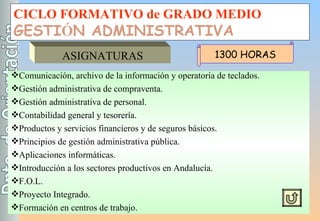 CICLO FORMATIVO de GRADO MEDIO GESTI Ó N ADMINISTRATIVA ASIGNATURAS Comunicación, archivo de la información y operatoria de teclados. Gestión administrativa de compraventa. Gestión administrativa de personal. Contabilidad general y tesorería. Productos y servicios financieros y de seguros básicos. Principios de gestión administrativa pública. Aplicaciones informáticas. Introducción a los sectores productivos en Andalucía. F.O.L. Proyecto Integrado. Formación en centros de trabajo. 1300 HORAS 