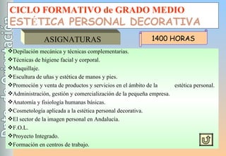 CICLO FORMATIVO de GRADO MEDIO EST É TICA PERSONAL DECORATIVA ASIGNATURAS Depilación mecánica y técnicas complementarias. Técnicas de higiene facial y corporal. Maquillaje. Escultura de uñas y estética de manos y pies. Promoción y venta de productos y servicios en el ámbito de la  estética personal. Administración, gestión y comercialización de la pequeña empresa. Anatomía y fisiología humanas básicas. Cosmetología aplicada a la estética personal decorativa. El sector de la imagen personal en Andalucía. F.O.L. Proyecto Integrado. Formación en centros de trabajo. 1400 HORAS 