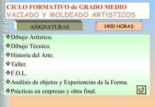 CICLO FORMATIVO de GRADO MEDIO VACIADO Y MOLDEADO ART Í STICOS ASIGNATURAS Dibujo Artístico. Dibujo Técnico. Historia del Arte. Taller. F.O.L. Análisis de objetos y Experiencias de la Forma. Prácticas en empresas y obra final. 1400 HORAS 
