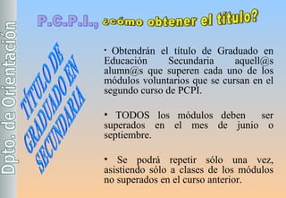 P.C.P.I., ¿cómo obtener el título? Obtendrán el título de Graduado en Educación Secundaria aquell@s alumn@s que superen cada uno de los módulos voluntarios que se cursan en el segundo curso de PCPI. TODOS los módulos deben  ser superados en el mes de junio o septiembre. Se podrá repetir sólo una vez, asistiendo sólo a clases de los módulos no superados en el curso anterior. TÍTULO DE GRADUADO EN SECUNDARIA 