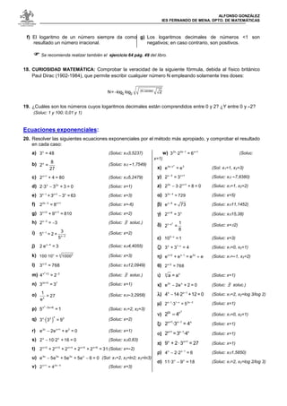 ALFONSO GONZÁLEZ
IES FERNANDO DE MENA. DPTO. DE MATEMÁTICAS
f) El logaritmo de un número siempre da como
resultado un número irracional.
g) Los logaritmos decimales de números <1 son
negativos; en caso contrario, son positivos.
Se recomienda realizar también el ejercicio 64 pág. 49 del libro.
18. CURIOSIDAD MATEMÁTICA: Comprobar la veracidad de la siguiente fórmula, debida al físico británico
Paul Dirac (1902-1984), que permite escribir cualquier número N empleando solamente tres doses:
19. ¿Cuáles son los números cuyos logaritmos decimales están comprendidos entre 0 y 2? ¿Y entre 0 y -2?
(Soluc: 1 y 100; 0,01 y 1)
Ecuaciones exponenciales:
20. Resolver las siguientes ecuaciones exponenciales por el método más apropiado, y comprobar el resultado
en cada caso:
a)
x3 = 4 8
(Soluc: x≅3,5237)
b)
x
8
2 =
2 7 (Soluc: x≅ -1,7549)
c)
x + 12 + 4 = 8 0
(Soluc: x≅5,2479)
d) −
x 2 x2 · 3 3 + 3 = 0
(Soluc: x=1)
e) −
−
x 1 x + 1 x3 + 3 3 = 6 3
(Soluc: x=3)
f) −
2 x 3 x + 12 = 8
(Soluc: x=-6)
g)
x + 2 x + 13 + 9 = 8 1 0
(Soluc: x=2)
h) −
−
x 32 = 3
(Soluc: /∃ soluc.)
i) −
−
x 1
x 2
3
5 = 2 +
5 (Soluc: x=2)
j) −
x 42 e = 3
(Soluc: x≅4,4055)
k)
xx 51 0 0 · 1 0 = 1 0 0 0
(Soluc: x=3)
l)
x / 23 = 7 6 8
(Soluc: x≅12,0949)
m) 2
2−
2x + 24 =
(Soluc: /∃ soluc.)
n)
2 x + 5 73 = 3
(Soluc: x=1)
o) 1x
= 2 7
e (Soluc: x≅-3,2958)
p) −
2x 5 x + 65 = 1
(Soluc: x1=2, x2=3)
q) ( )
x
x 2 33 · 3 = 9
(Soluc: x=2)
r) −
2 x x + 1 2e 2 e + e = 0
(Soluc: x=1)
s) −
x x2 1 0 · 2 + 1 6 = 0
(Soluc: x≅0,83)
t)
x + 2 x + 3 x + 4 x + 5 x + 62 + 2 + 2 + 2 + 2 = 3 1
(Soluc: x=-2)
u) − −
4 x 3 x 2 x xe 5 e + 5 e + 5 e 6 = 0
(Sol: x1=2, x2=ln2; x3=ln3)
v) −
x + 1 2 x 42 = 4
(Soluc: x=3)
w) −
2 x 3 x 1 x + 13 · 2 = 6
(Soluc:
x=1)
x)
24 x - x 3e = e
(Sol: x1=1, x2=3)
y) −
x 3 x + 12 = 3
(Soluc: x≅ -7,8380)
z) −
2 x x + 12 3 · 2 + 8 = 0
(Soluc: x1=1, x2=2)
αααα) −
2 x 43 = 7 2 9
(Soluc: x=5)
ββββ) −
x 9e = 7 3
(Soluc: x≅11,1452)
γγγγ)
x + 9 x2 = 3
(Soluc: x≅15,38)
δδδδ) −
21 x
1
2 =
8 (Soluc: x=±2)
εεεε) −
3 x1 0 = 1
(Soluc: x=3)
ζζζζ) −
x 1 x3 + 3 = 4
(Soluc: x1=0, x2=1)
ηηηη) e−
+
x + 2 x 1 2 xe + e = e
(Soluc: x1=-1, x2=2)
θθθθ)
x / 22 = 7 6 8
ιιιι)
xx a = a
(Soluc: x=1)
κκκκ) −
2 x xe 2 e + 2 = 0
(Soluc: /∃ soluc.)
λλλλ) −
−
x x 14 1 4 · 2 + 1 2 = 0
(Soluc: x1=2, x2=log 3/log 2)
µµµµ) − − −
x 1 1 x 2 x 22 · 3 = 5
(Soluc: x=1)
νννν)
2
2x x
2 4= (Soluc: x1=0, x2=1)
ξξξξ)
−
x + 1 x 1 x2 · 3 = 4
(Soluc: x=1)
οοοο) −
x + 1 x 1 x2 = 3 · 4
(Soluc: x=1)
ππππ)
x x + 19 + 2 · 3 = 2 7
(Soluc: x=1)
ρρρρ) −
−
x x 14 2 · 2 = 6
(Soluc: x≅1,5850)
σσσσ) −
x x1 1 · 3 9 = 1 8
(Soluc: x1=2, x2=log 2/log 3)
− 2 2
N = l o g l o g 2
(N raíces)
 