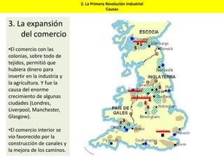 2. La Primera Revolución industrial
Causas
3. La expansión
del comercio
•El comercio con las
colonias, sobre todo de
tejidos, permitió que
hubiera dinero para
invertir en la industria y
la agricultura. Y fue la
causa del enorme
crecimiento de algunas
ciudades (Londres,
Liverpool, Manchester,
Glasgow).
•El comercio interior se
vio favorecido por la
construcción de canales y
la mejora de los caminos.
 
