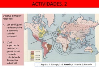 ACTIVIDADES. 2
1: España; 2: Portugal; 3: G. Bretaña; 4: Francia; 5: Holanda
Observa el mapa y
responde:
A. ¿En qué lugares
se desarrollaba
el comercio
colonial
británico?
B. ¿Qué
importancia
tuvieron las
ganancias del
comercio
colonial en la
Revolución
industrial?
 