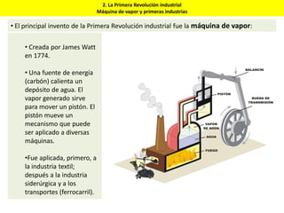 2. La Primera Revolución industrial
Máquina de vapor y primeras industrias
• El principal invento de la Primera Revolución industrial fue la máquina de vapor:
• Creada por James Watt
en 1774.
• Una fuente de energía
(carbón) calienta un
depósito de agua. El
vapor generado sirve
para mover un pistón. El
pistón mueve un
mecanismo que puede
ser aplicado a diversas
máquinas.
•Fue aplicada, primero, a
la industria textil;
después a la industria
siderúrgica y a los
transportes (ferrocarril).
 