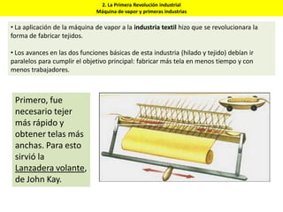 2. La Primera Revolución industrial
Máquina de vapor y primeras industrias
• La aplicación de la máquina de vapor a la industria textil hizo que se revolucionara la
forma de fabricar tejidos.
• Los avances en las dos funciones básicas de esta industria (hilado y tejido) debían ir
paralelos para cumplir el objetivo principal: fabricar más tela en menos tiempo y con
menos trabajadores.
Primero, fue
necesario tejer
más rápido y
obtener telas más
anchas. Para esto
sirvió la
Lanzadera volante,
de John Kay.
 