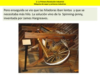 2. La Primera Revolución industrial
Máquina de vapor y primeras industrias
Pero enseguida se vio que las hiladoras iban lentas y que se
necesitaba más hilo. La solución vino de la Spinning-jenny,
inventada por James Hargreaves.
 