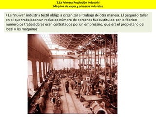 2. La Primera Revolución industrial
Máquina de vapor y primeras industrias
• La “nueva” industria textil obligó a organizar el trabajo de otra manera. El pequeño taller
en el que trabajaban un reducido número de personas fue sustituido por la fábrica:
numerosos trabajadores eran contratados por un empresario, que era el propietario del
local y las máquinas.
 