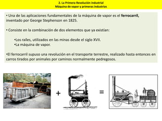 2. La Primera Revolución industrial
Máquina de vapor y primeras industrias
• Una de las aplicaciones fundamentales de la máquina de vapor es el ferrocarril,
inventado por George Stephenson en 1825.
• Consiste en la combinación de dos elementos que ya existían:
•Los raíles, utilizados en las minas desde el siglo XVII.
•La máquina de vapor.
•El ferrocarril supuso una revolución en el transporte terrestre, realizado hasta entonces en
carros tirados por animales por caminos normalmente pedregosos.
+ =
 