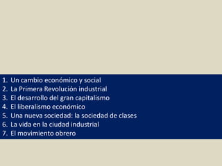 1. Un cambio económico y social
2. La Primera Revolución industrial
3. El desarrollo del gran capitalismo
4. El liberalismo económico
5. Una nueva sociedad: la sociedad de clases
6. La vida en la ciudad industrial
7. El movimiento obrero
 