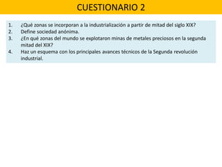 CUESTIONARIO 2
1. ¿Qué zonas se incorporan a la industrialización a partir de mitad del siglo XIX?
2. Define sociedad anónima.
3. ¿En qué zonas del mundo se explotaron minas de metales preciosos en la segunda
mitad del XIX?
4. Haz un esquema con los principales avances técnicos de la Segunda revolución
industrial.
 