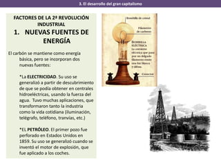 3. El desarrollo del gran capitalismo
FACTORES DE LA 2ª REVOLUCIÓN
INDUSTRIAL
1. NUEVAS FUENTES DE
ENERGÍA
El carbón se mantiene como energía
básica, pero se incorporan dos
nuevas fuentes:
*La ELECTRICIDAD. Su uso se
generalizó a partir de descubrimiento
de que se podía obtener en centrales
hidroeléctricas, usando la fuerza del
agua. Tuvo muchas aplicaciones, que
transformaron tanto la industria
como la vida cotidiana (iluminación,
telégrafo, teléfono, tranvías, etc.)
*EL PETRÓLEO. El primer pozo fue
perforado en Estados Unidos en
1859. Su uso se generalizó cuando se
inventó el motor de explosión, que
fue aplicado a los coches.
 
