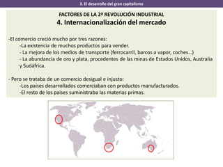 3. El desarrollo del gran capitalismo
FACTORES DE LA 2ª REVOLUCIÓN INDUSTRIAL
4. Internacionalización del mercado
-El comercio creció mucho por tres razones:
-La existencia de muchos productos para vender.
- La mejora de los medios de transporte (ferrocarril, barcos a vapor, coches…)
- La abundancia de oro y plata, procedentes de las minas de Estados Unidos, Australia
y Sudáfrica.
- Pero se trataba de un comercio desigual e injusto:
-Los países desarrollados comerciaban con productos manufacturados.
-El resto de los países suministraba las materias primas.
 