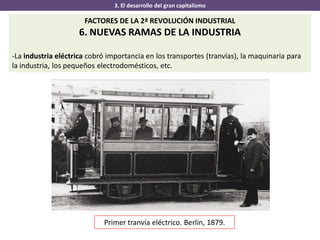3. El desarrollo del gran capitalismo
FACTORES DE LA 2ª REVOLUCIÓN INDUSTRIAL
6. NUEVAS RAMAS DE LA INDUSTRIA
-La industria eléctrica cobró importancia en los transportes (tranvías), la maquinaria para
la industria, los pequeños electrodomésticos, etc.
Primer tranvía eléctrico. Berlín, 1879.
 