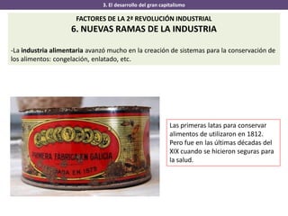 3. El desarrollo del gran capitalismo
FACTORES DE LA 2ª REVOLUCIÓN INDUSTRIAL
6. NUEVAS RAMAS DE LA INDUSTRIA
-La industria alimentaria avanzó mucho en la creación de sistemas para la conservación de
los alimentos: congelación, enlatado, etc.
Las primeras latas para conservar
alimentos de utilizaron en 1812.
Pero fue en las últimas décadas del
XIX cuando se hicieron seguras para
la salud.
 