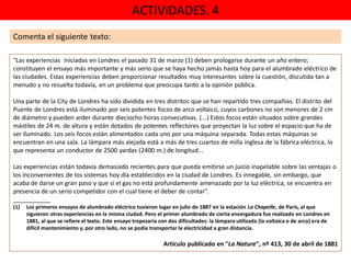 ACTIVIDADES. 4
"Las experiencias iniciadas en Londres el pasado 31 de marzo (1) deben prologarse durante un año entero;
constituyen el ensayo más importante y más serio que se haya hecho jamás hasta hoy para el alumbrado eléctrico de
las ciudades. Estas experiencias deben proporcionar resultados muy interesantes sobre la cuestión, discutida tan a
menudo y no resuelta todavía, en un problema que preocupa tanto a la opinión pública.
Una parte de la City de Londres ha sido dividida en tres distritos que se han repartido tres compañías. El distrito del
Puente de Londres está iluminado por seis potentes focos de arco voltaico, cuyos carbones no son menores de 2 cm
de diámetro y pueden arder durante dieciocho horas consecutivas. (...) Estos focos están situados sobre grandes
mástiles de 24 m. de altura y están dotados de potentes reflectores que proyectan la luz sobre el espacio que ha de
ser iluminado. Los seis focos están alimentados cada uno por una máquina separada. Todas estas máquinas se
encuentran en una sala. La lámpara más alejada está a más de tres cuartos de milla inglesa de la fábrica eléctrica, lo
que representa un conductor de 2500 yardas (2400 m.) de longitud...
Las experiencias están todavía demasiado recientes para que pueda emitirse un juicio inapelable sobre las ventajas o
los inconvenientes de los sistemas hoy día establecidos en la ciudad de Londres. Es innegable, sin embargo, que
acaba de darse un gran paso y que si el gas no está profundamente amenazado por la luz eléctrica, se encuentra en
presencia de un serio competidor con el cual tiene el deber de contar".
___________
(1) Los primeros ensayos de alumbrado eléctrico tuvieron lugar en julio de 1887 en la estación La Chapelle, de París, al que
siguieron otras experiencias en la misma ciudad. Pero el primer alumbrado de cierta envergadura fue realizado en Londres en
1881, al que se refiere el texto. Este ensayo tropezaría con dos dificultades: la lámpara utilizada (la voltaica o de arco) era de
difícil mantenimiento y, por otro lado, no se podía transportar la electricidad a gran distancia.
Artículo publicado en "La Nature", nº 413, 30 de abril de 1881
Comenta el siguiente texto:
 